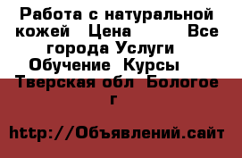 Работа с натуральной кожей › Цена ­ 500 - Все города Услуги » Обучение. Курсы   . Тверская обл.,Бологое г.